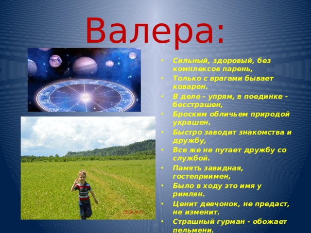 Валера: Сильный, здоровый, без комплексов парень, Только с врагами бывает коварен. В деле - упрям, в поединке - бесстрашен, Броским обличьем природой украшен. Быстро заводит знакомства и дружбу, Все же не путает дружбу со службой. Память завидная, гостеприимен, Было в ходу это имя у римлян. Ценит девчонок, не предаст, не изменит. Страшный гурман - обожает пельмени. Любит поездить по миру, но все же Родина сердцу милей и дороже. 