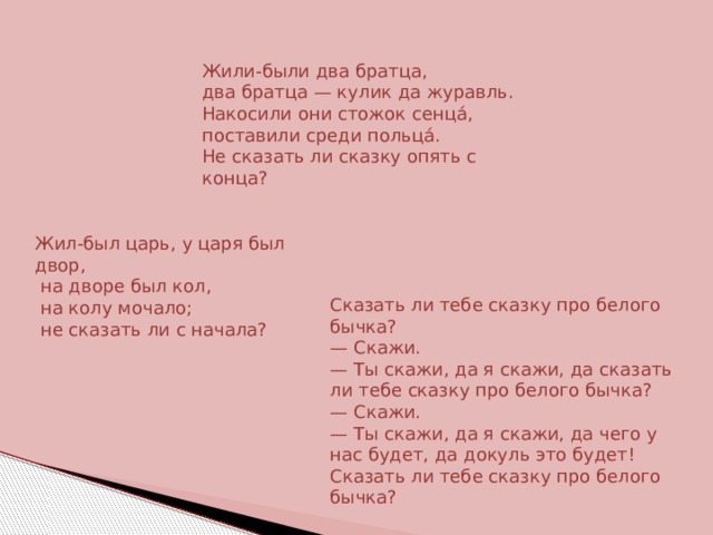 Жили-были два братца, два братца — кулик да журавль. Накосили они стожок сенцá, поставили среди польцá. Не сказать ли сказку опять с конца? Жил-был царь, у царя был двор,  на дворе был кол,  на колу мочало;  не сказать ли с начала? Сказать ли тебе сказку про белого бычка?  — Скажи.  — Ты скажи, да я скажи, да сказать ли тебе сказку про белого бычка?  — Скажи.  — Ты скажи, да я скажи, да чего у нас будет, да докуль это будет! Сказать ли тебе сказку про белого бычка? 