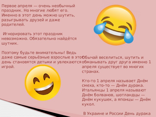 Первое апреля — очень необычный праздник. Но многие любят его. Именно в этот день можно шутить, разыгрывать друзей и даже родителей.  Игнорировать этот праздник невозможно. Обязательно найдётся шутник. Поэтому будьте внимательны! Ведь даже самые серьёзные взрослые в этот день становятся детьми и увлекаются игрой. Обычай веселиться, шутить и обманывать друг друга именно 1 апреля существует во многих странах. Кто-то 1 апреля называет Днём смеха, кто-то — Днём дурака. Итальянцы 1 апреля называют Днём болванов, шотландцы — Днём кукушек, а японцы — Днём кукол.  В Украине и России День дурака пользуется огромной популярностью 
