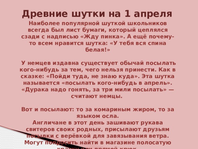 Древние шутки на 1 апреля   Наиболее популярной шуткой школьников всегда был лист бумаги, который цеплялся сзади с надписью «Жду пинка». А ещё почему-то всем нравится шутка: «У тебя вся спина белая!»   У немцев издавна существует обычай посылать кого-нибудь за тем, чего нельзя принести. Как в сказке: «Пойди туда, не знаю куда». Эта шутка называется «посылать кого-нибудь в апрель». «Дурака надо гонять, за три мили посылать» — считают немцы.  Вот и посылают: то за комариным жиром, то за языком осла. Англичане в этот день зашивают рукава свитеров своих родных, присылают друзьям посылки с верёвкой для завязывания ветра. Могут попросить найти в магазине полосатую краску или прямой крюк. 
