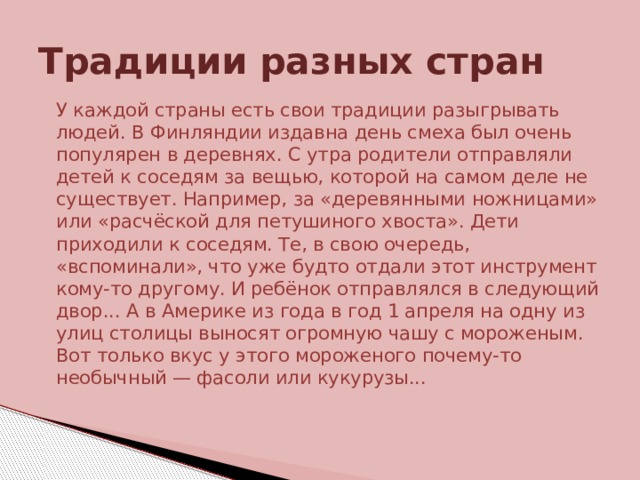 Традиции разных стран  У каждой страны есть свои традиции разыгрывать людей. В Финляндии издавна день смеха был очень популярен в деревнях. С утра родители отправляли детей к соседям за вещью, которой на самом деле не существует. Например, за «деревянными ножницами» или «расчёской для петушиного хвоста». Дети приходили к соседям. Те, в свою очередь, «вспоминали», что уже будто отдали этот инструмент кому-то другому. И ребёнок отправлялся в следующий двор... А в Америке из года в год 1 апреля на одну из улиц столицы выносят огромную чашу с мороженым. Вот только вкус у этого мороженого почему-то необычный — фасоли или кукурузы... 