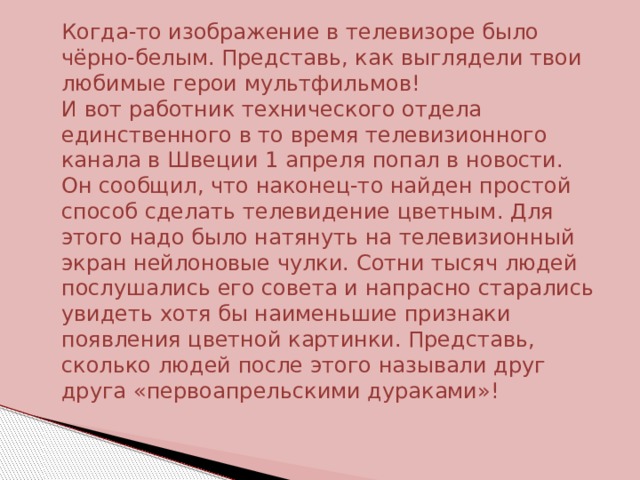 Когда-то изображение в телевизоре было чёрно-белым. Представь, как выглядели твои любимые герои мультфильмов! И вот работник технического отдела единственного в то время телевизионного канала в Швеции 1 апреля попал в новости. Он сообщил, что наконец-то найден простой способ сделать телевидение цветным. Для этого надо было натянуть на телевизионный экран нейлоновые чулки. Сотни тысяч людей послушались его совета и напрасно старались увидеть хотя бы наименьшие признаки появления цветной картинки. Представь, сколько людей после этого называли друг друга «первоапрельскими дураками»! 