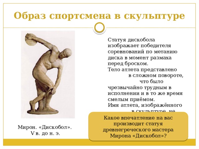 Образ спортсмена в скульптуре Статуя дискобола изображает победителя соревнований по метанию диска в момент размаха перед броском. Тело атлета представлено в сложном повороте, что было чрезвычайно трудным в исполнении и в то же время смелым приёмом. Имя атлета, изображённого в скульптуре, не сохранилось. Какое впечатление на вас производит статуя древнегреческого мастера Мирона «Дискобол»? Мирон. «Дискобол». V в. до н. э. 