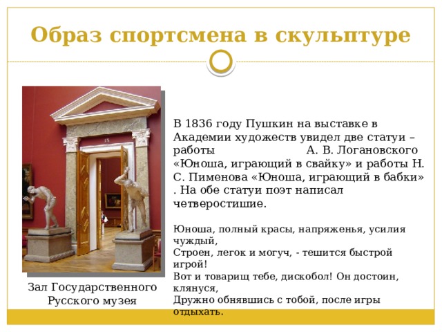 Образ спортсмена в скульптуре В 1836 году Пушкин на выставке в Академии художеств увидел две статуи – работы А. В. Логановского «Юноша, играющий в свайку» и работы Н. С. Пименова «Юноша, играющий в бабки» . На обе статуи поэт написал четверостишие.   Юноша, полный красы, напряженья, усилия чуждый,  Строен, легок и могуч, - тешится быстрой игрой!  Вот и товарищ тебе, дискобол! Он достоин, клянуся,  Дружно обнявшись с тобой, после игры отдыхать. Зал Государственного Русского музея 