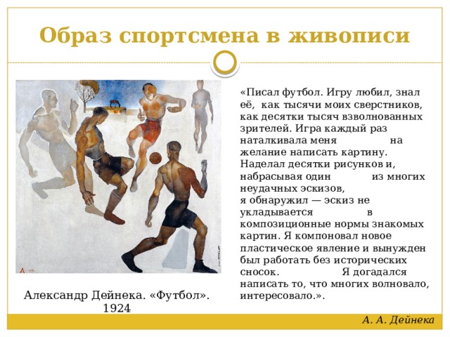 Образ спортсмена в живописи «Писал футбол. Игру любил, знал её, как тысячи моих сверстников, как десятки тысяч взволнованных зрителей. Игра каждый раз наталкивала меня на желание написать картину. Наделал десятки рисунков и, набрасывая один из многих неудачных эскизов, я обнаружил — эскиз не укладывается в композиционные нормы знакомых картин. Я компоновал новое пластическое явление и вынужден был работать без исторических сносок. Я догадался написать то, что многих волновало, интересовало.».  А. А. Дейнека Александр Дейнека. «Футбол». 1924 