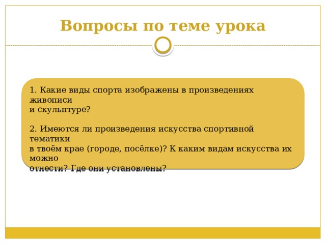 Вопросы по теме урока 1. Какие виды спорта изображены в произведениях живописи и скульптуре? 2. Имеются ли произведения искусства спортивной тематики в твоём крае (городе, посёлке)? К каким видам искусства их можно отнести? Где они установлены? 