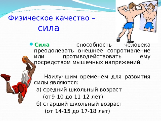 Физическое качество –   сила Сила - способность человека преодолевать внешнее сопротивление или противодействовать ему посредством мышечных напряжений.  Наилучшим временем для развития силы являются:  а) средний школьный возраст  (от9-10 до 11-12 лет)  б) старший школьный возраст  (от 14-15 до 17-18 лет) 