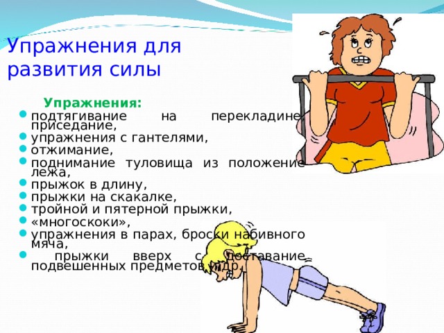 Упражнения для  развития силы  Упражнения: подтягивание на перекладине, приседание, упражнения с гантелями, отжимание, поднимание туловища из положение лежа, прыжок в длину, прыжки на скакалке, тройной и пятерной прыжки, «многоскоки», упражнения в парах, броски набивного мяча,  прыжки вверх с доставание подвешенных предметов и др. 