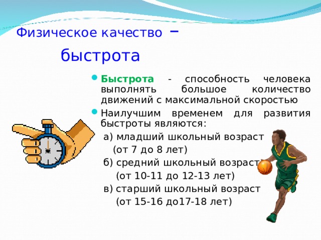 Физическое качество –   быстрота Быстрота - способность человека выполнять большое количество движений с максимальной скоростью Наилучшим временем для развития быстроты являются:  а) младший школьный возраст  (от 7 до 8 лет)  б) средний школьный возраст  (от 10-11 до 12-13 лет)  в) старший школьный возраст  (от 15-16 до17-18 лет) 