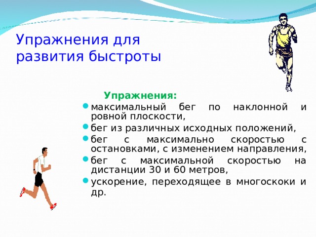 Упражнения для  развития быстроты  Упражнения:  максимальный бег по наклонной и ровной плоскости, бег из различных исходных положений, бег с максимально скоростью с остановками, с изменением направления, бег с максимальной скоростью на дистанции 30 и 60 метров, ускорение, переходящее в многоскоки и др.    