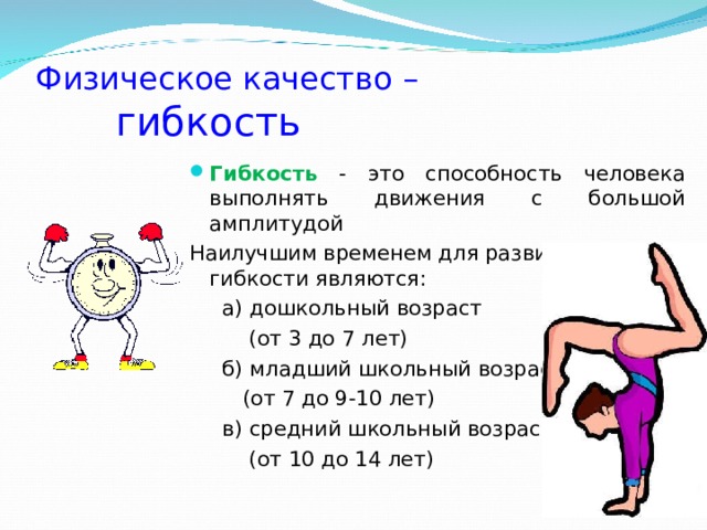 Физическое качество –   гибкость Гибкость - это способность человека выполнять движения с большой амплитудой Наилучшим временем для развития гибкости являются:  а) дошкольный возраст  (от 3 до 7 лет)  б) младший школьный возраст  (от 7 до 9-10 лет)  в) средний школьный возраст  (от 10 до 14 лет) 