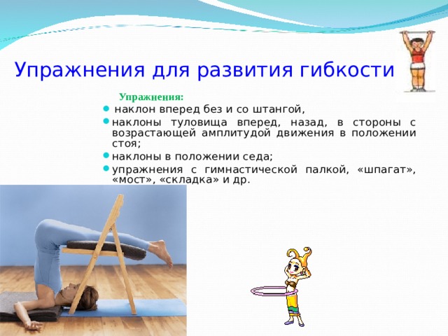Упражнения для развития гибкости  Упражнения:  наклон вперед без и со штангой, наклоны туловища вперед, назад, в стороны с возрастающей амплитудой движения в положении стоя; наклоны в положении седа; упражнения с гимнастической палкой, «шпагат», «мост», «складка» и др. 