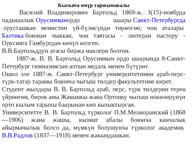 Кыскача өмүр таржымакалы  Василий Владимирович Бартольд 1869-ж. 3(15)-ноябрда падышалык  Орусиянын ордо шаары  Санкт-Петербургда  орусташкан немистин үй-бүлөсүндө төрөлгөн; чоң аталары  Балтика  боюнан чыккан, чоң таятасы - лютеран пастору - Орусияга Гамбургдан көчүп келген. В.В.Бартольддун атасы биржа маклери болгон.  1887-ж. В. В. Бартольд Орусиянын ордо шаарында 8-Санкт-Петербург гимназиясын алтын медаль менен бүтүрөт. Ошол эле 1887-ж. Санкт-Петербург университетинин араб-перс-түрк-татар тарамы боюнча чыгыш тилдер факультетине кирет. Студент жылдары В. В. Бартольд араб, перс, түрк тилдерин терең үйрөнгөн, бирок аны Жакынкы жана Ортоңку чыгыш өлкөлөрүнүн орто кылым тарыхы баарынан көп кызыктырган. Университетте В. В. Бартольд түрколог П.М.Мелиоранский (1868—1906) жана жашы, кызмат абалы боюнча канчалык айырмачылык болсо да, мүмкүн болушунча түрколог академик  В.В.Радлов  (1837—1918) менен жакындашкан. 