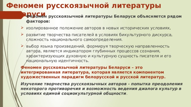 Феномен русскоязычной литературы Беларуси Феномен русскоязычной литературы Беларуси объясняется рядом факторов: изолированное положение авторов в новых исторических условиях, развитие творчества писателей в условиях бикультурного дискурса, сложность национального самоопределения. выбор языка произведений, формируя творческую направленность автора, является индикатором глубинных процессов сознания, характеризующих духовную и культурную сущность писателя и его национальную идентичность. Феномен русскоязычной литературы Беларуси – это интегрированная литература, которая является компонентом художественных парадигм белорусской и русской литератур. Изучение творчества русскоязычных авторов - попытка преодоления некоторого противоречия и возможность ведения диалога культур в условиях единой социокультурной общности . 