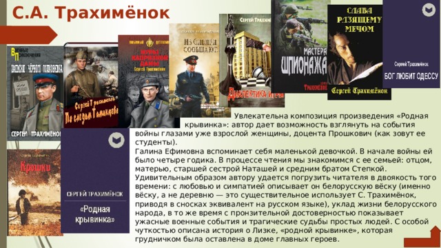 С.А. Трахимёнок       Увлекательна композиция произведения «Родная     крывинка»: ав­тор дает возможность взглянуть на события войны глазами уже взрослой женщины, доцента Прошкович (как зовут ее студенты). Галина Ефимовна вспоминает себя маленькой девочкой. В нача­ле войны ей было четыре годика. В процессе чтения мы знакомимся с ее семьей: отцом, матерью, старшей сестрой Наташей и средним братом Степкой. Удивительным образом автору удается погрузить читателя в двоякость того времени: с любовью и симпатией опи­сывает он белорусскую вёску (именно вёску, а не деревню — это существительное использует С. Трахимёнок, приводя в сносках эк­вивалент на русском языке), уклад жизни белорусского народа, в то же время с пронзительной достоверностью показывает ужасные военные события и трагические судьбы простых людей. С особой чуткостью описана история о Лизке, «родной крывинке», которая грудничком была оставлена в доме главных героев. 