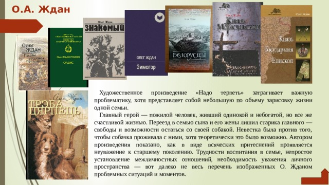 О.А. Ждан   Художественное произведение «Надо терпеть» затрагивает важ­ную проблематику, хотя представляет собой небольшую по объему зарисовку жизни одной семьи. Главный герой — пожилой человек, живший одинокой и небо­гатой, но все же счастливой жизнью. Переезд в семью сына и его жены лишил старика главного — свободы и возможности остаться со своей собакой. Невестка была против того, чтобы собачка про­живала с ними, хотя теоретически это было возможно. Автором про­изведения показано, как в виде всяческих притеснений проявляется неуважение к старшему поколению. Трудности воспитания в семье, непростое установление межличностных отношений, необходимость уважения личного пространства — вот далеко не весь перечень изо­браженных О. Жданом проблемных ситуаций и моментов. 