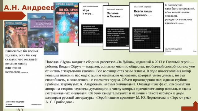 А.Н. Андреев   Новелла «Чудо» входит в сборник рассказов «За буйки», из­данный в 2013 г. Главный герой — ребенок Богдан Обруч — на­делен, согласно мнению общества, необычной способностью: уме­ет читать с закрытыми глазами. Все восхищаются этим гением. В ходе повествования автор новеллы знакомит нас еще с одним маленьким человеком, который умеет думать, но эта способность, к сожалению, не считается чудом. Объем произведения мал, од­нако глубина проблем, затронутых А. Андреевым, весьма зна­чительна. Очевиден тот факт, что симпатии автора на стороне человека думающего, к числу которых причисляет автор новел­лы и своих потенциальных читателей. Об этом свидетельствует и наличие в тексте отсылок к двум шедеврам русской литерату­ры: «Герой нашего времени» М. Ю. Лермонтова и «Горе от ума» А. С. Грибоедова . 
