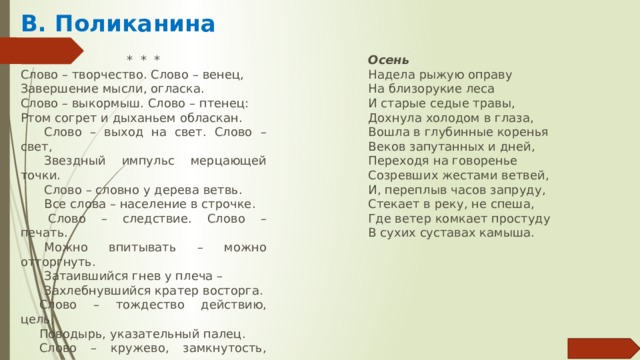 В. Поликанина *  *  * Осень Надела рыжую оправу Слово – творчество. Слово – венец, Завершение мысли, огласка. На близорукие леса Слово – выкормыш. Слово – птенец: И старые седые травы, Ртом согрет и дыханьем обласкан. Дохнула холодом в глаза, Слово – выход на свет. Слово – свет, Вошла в глубинные коренья Звездный импульс мерцающей точки. Веков запутанных и дней, Переходя на говоренье Слово – словно у дерева ветвь. Созревших жестами ветвей, Все слова – население в строчке.   Слово – следствие. Слово – печать. И, переплыв часов запруду, Стекает в реку, не спеша, Можно впитывать – можно отторгнуть. Где ветер комкает простуду Затаившийся гнев у плеча – В сухих суставах камыша. Захлебнувшийся кратер восторга. Слово – тождество действию, цель, Поводырь, указательный палец. Слово – кружево, замкнутость, цепь, Узелочек на долгую память.   Слово – пепел пожарищ, зола, Камень в сердце, прокисшая брага, Если слово на службе у зла, И зерно – если служит во благо. 