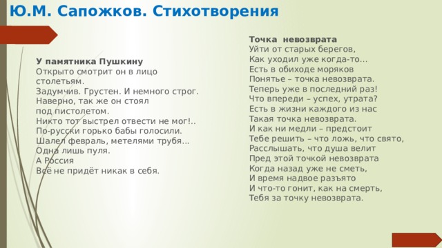 Ю.М. Сапожков. Стихотворения Точка невозврата Уйти от старых берегов,  Как уходил уже когда-то...  Есть в обиходе моряков  Понятье – точка невозврата. Теперь уже в последний раз!  Что впереди – успех, утрата?  Есть в жизни каждого из нас  Такая точка невозврата. И как ни медли – предстоит  Тебе решить – что ложь, что свято,  Расслышать, что душа велит  Пред этой точкой невозврата Когда назад уже не сметь,  И время надвое разъято  И что-то гонит, как на смерть,  Тебя за точку невозврата. У памятника Пушкину Открыто смотрит он в лицо столетьям.  Задумчив. Грустен. И немного строг.  Наверно, так же он стоял  под пистолетом.  Никто тот выстрел отвести не мог!..  По-русски горько бабы голосили.  Шалел февраль, метелями трубя...  Одна лишь пуля.  А Россия  Всё не придёт никак в себя. 