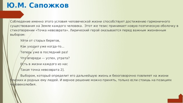 Ю.М. Сапожков Соблюдение именно этого условия человеческой жизни способ­ствует достижению гармоничного существования на Земле каждого человека. Этот же тезис принимает новую поэтическую оболочку в сти­хотворении «Точка невозврата». Лирический герой оказывается пе­ред важным жизненным выбором: Уйти от старых берегов, Как уходил уже когда-то... Теперь уже в последний раз! Что впереди — успех, утрата? Есть в жизни каждого из нас Такая точка невозврата 2]. Выбором, который определит его дальнейшую жизнь и безогово­рочно повлияет на жизни близких и родных ему людей. И верное решение можно принять, только если стоишь на позициях челове­колюбия. 