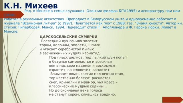 К.Н. Михеев      Род. в Минске в семье служащих. Окончил филфак БГУ(1995) и аспирантуру при нем (1998). Работал в рекламных агентствах. Преподает в Белорусском ун-те и одновременно работает в журнале 