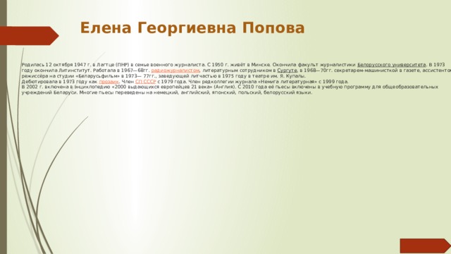 Елена Георгиевна Попова Родилась 12 октября 1947 г. в Лагтце (ПНР) в семье военного журналиста. С 1950 г. живёт в Минске. Окончила факульт журналистики  Белорусского университета . В 1973 году окончила Литинститут. Работала в 1967—68гг.  радиожурналистом , литературным сотрудником в  Сургуте , в 1968—70гг. секретарем-машинисткой в газете, ассистентом режиссёра на студии «Беларусьфильм» в 1973— 77гг., заведующей литчастью в 1975 году в театре им. Я. Купалы.  Дебютировала в 1973 году как  прозаик . Член  СП СССР  с 1979 года. Член редколлегии журнала «Немига литературная» с 1999 года.  В 2002 г. включена в энциклопедию «2000 выдающихся европейцев 21 века» (Англия). С 2010 года её пьесы включены в учебную программу для общеобразовательных учреждений Беларуси. Многие пьесы переведены на немецкий, английский, японский, польский, белорусский языки.   