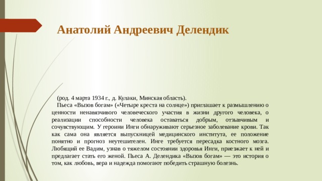 Анатолий Андреевич Делендик       (род. 4 марта 1934 г., д. Кулаки, Минская область). Пьеса «Вызов богам» («Четыре креста на солнце») приглашает к размышлению о ценности ненавязчивого человеческого участия в жизни другого человека, о реализации способности человека оста­ваться добрым, отзывчивым и сочувствующим. У героини Инги об­наруживают серьезное заболевание крови. Так как сама она явля­ется выпускницей медицинского института, ее положение понятно и прогноз неутешителен. Инге требуется пересадка костного мозга. Любящий ее Вадим, узнав о тяжелом состоянии здоровья Инги, приезжает к ней и предлагает стать его женой. Пьеса А. Делендика «Вызов богам» — это история о том, как любовь, вера и надежда помогают победить страшную болезнь. 