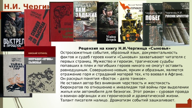 Н.И. Чергинец Рецензия на книгу Н.И.Чергинца «Сыновья» Остросюжетные события, образный язык, документальность фактов и судеб героев книги «Сыновья» захватывают читателя с первых страниц. Мужество и героизм, трагические судьбы попавших в плен и погибших героев никого не смогут оставить равнодушным. Совершенно новым, ярким и образным, является отражение горя и страданий матерей тех, кто воевал в Афгане. Он раскрыл понятия «Восток – дело тонкое». Не оставил автор без внимания черствость и жестокость бюрократов по отношению к инвалидам той войны при выделении жилья или автомобиля для безногих. Этот роман – суровая правда о воинах-афганцах и их героической и драматической жизни. Талант писателя налицо. Драматизм событий зашкаливает. 