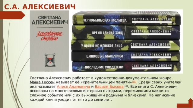 С.А. АЛЕКСИЕВИЧ Светлана Алексиевич работает в художественно-документальном жанре.  Маша Гессен  называет её «хранительницей памяти» [18] . Среди своих учителей она называет  Алеся Адамовича  и  Василя Быкова [19] . Все книги С. Алексиевич основаны на многочасовых интервью с людьми, пережившими какое-то сложное событие или с их выжившими родными и близкими. На написание каждой книги уходит от пяти до семи лет. 