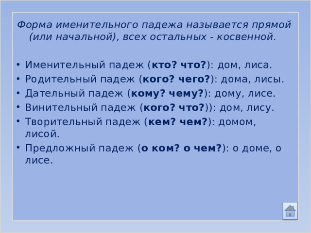 Форма именительного падежа называется прямой (или начальной), всех остальных - косвенной. Именительный падеж ( кто? что? ): дом, лиса. Родительный падеж ( кого? чего? ): дома, лисы. Дательный падеж ( кому? чему? ): дому, лисе. Винительный падеж ( кого? что? )): дом, лису. Творительный падеж ( кем? чем? ): домом, лисой. Предложный падеж ( о ком? о чем? ): о доме, о лисе. 