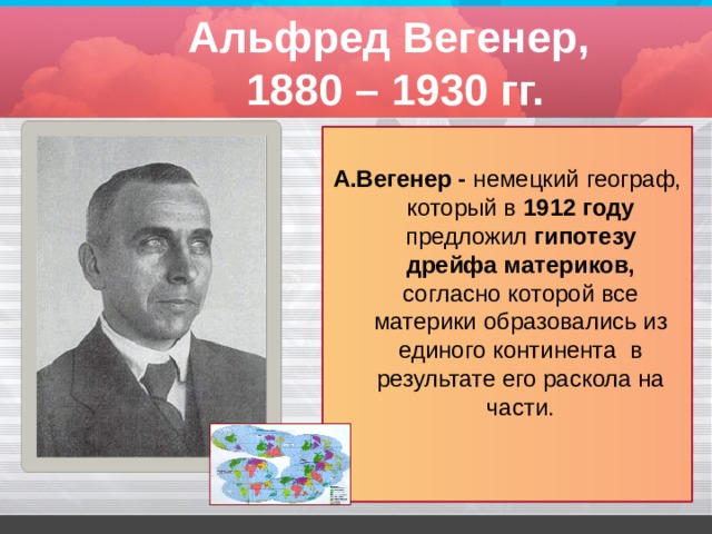 Альфред Вегенер,  1880 – 1930 гг.  А.Вегенер - немецкий географ, который в 1912 году предложил гипотезу дрейфа материков, согласно которой все материки образовались из единого континента в результате его раскола на части. 