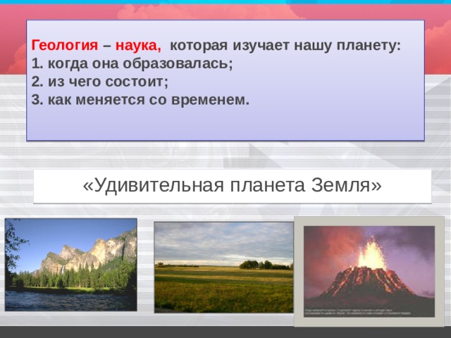 Геология – наука, которая изучает нашу планету:  1. когда она образовалась;  2. из чего состоит;  3. как меняется со временем.   «Удивительная планета Земля» 
