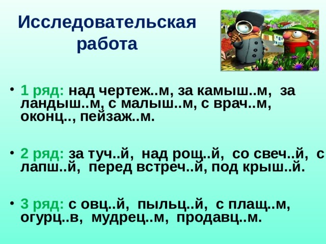 Исследовательская работа  1 ряд: над чертеж..м, за камыш..м, за ландыш..м, с малыш..м, с врач..м, оконц.., пейзаж..м.  2 ряд: за туч..й, над рощ..й, со свеч..й, с лапш..й, перед встреч..й, под крыш..й.  3 ряд: с овц..й, пыльц..й, с плащ..м, огурц..в, мудрец..м, продавц..м. 
