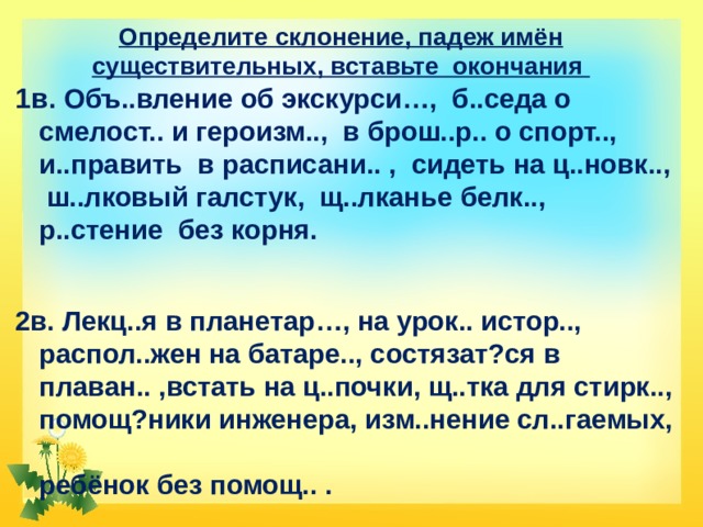 Определите склонение, падеж имён существительных, вставьте окончания 1в . Объ..вление об экскурси…, б..седа о смелост.. и героизм.., в брош..р.. о спорт.., и..править в расписани.. , сидеть на ц..новк.., ш..лковый галстук, щ..лканье белк.., р..стение без корня.  2в. Лекц..я в планетар…, на урок.. истор.., распол..жен на батаре.., состязат?ся в плаван.. ,встать на ц..почки, щ..тка для стирк.., помощ?ники инженера, изм..нение сл..гаемых,  ребёнок без помощ.. .   