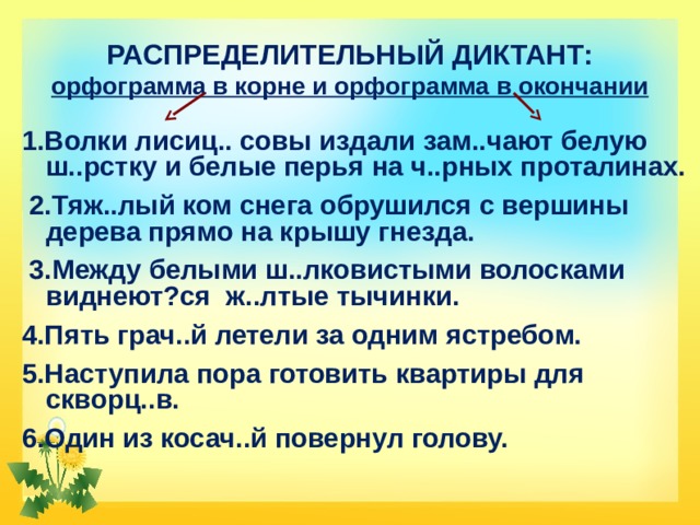 РАСПРЕДЕЛИТЕЛЬНЫЙ ДИКТАНТ:  орфограмма в корне и орфограмма в окончании 1.Волки лисиц.. совы издали зам..чают белую ш..рстку и белые перья на ч..рных проталинах.  2.Тяж..лый ком снега обрушился с вершины дерева прямо на крышу гнезда.  3.Между белыми ш..лковистыми волосками виднеют?ся ж..лтые тычинки. 4.Пять грач..й летели за одним ястребом. 5.Наступила пора готовить квартиры для скворц..в. 6.Один из косач..й повернул голову. 