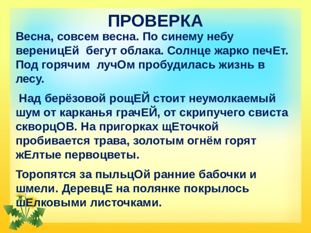ПРОВЕРКА Весна, совсем весна. По синему небу вереницЕй бегут облака. Солнце жарко печЕт. Под горячим лучОм пробудилась жизнь в лесу.  Над берёзовой рощЕЙ стоит неумолкаемый шум от карканья грачЕЙ, от скрипучего свиста скворцОВ. На пригорках щЕточкой пробивается трава, золотым огнём горят жЕлтые первоцветы. Торопятся за пыльцОй ранние бабочки и шмели. ДеревцЕ на полянке покрылось шЕлковыми листочками. 