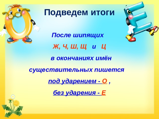 Подведем итоги После шипящих  Ж, Ч, Ш, Щ    и   Ц     в окончаниях имён существительных пишется    под ударением - О  ,   без ударения -  Е    