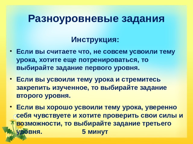Разноуровневые задания Инструкция: Если вы считаете что, не совсем усвоили тему урока, хотите еще потренироваться, то выбирайте задание первого уровня. Если вы усвоили тему урока и стремитесь закрепить изученное, то выбирайте задание второго уровня. Если вы хорошо усвоили тему урока, уверенно себя чувствуете и хотите проверить свои силы и возможности, то выбирайте задание третьего уровня. 5 минут 