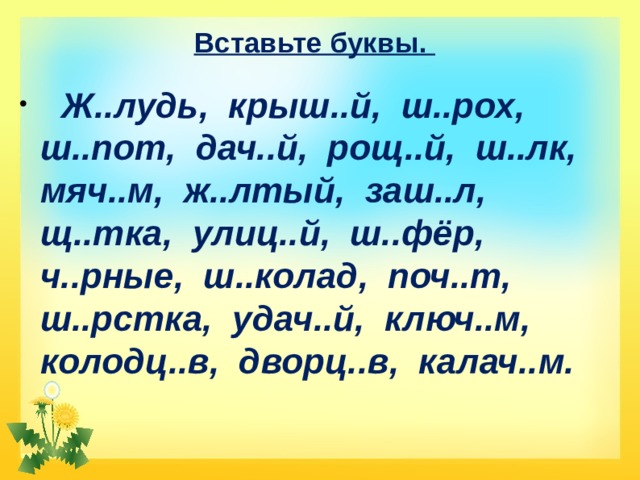 Вставьте буквы.  Ж..лудь, крыш..й, ш..рох, ш..пот, дач..й, рощ..й, ш..лк, мяч..м, ж..лтый, заш..л, щ..тка, улиц..й, ш..фёр, ч..рные, ш..колад, поч..т, ш..рстка, удач..й, ключ..м, колодц..в, дворц..в, калач..м. 