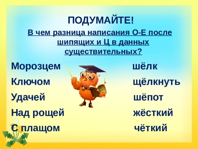 ПОДУМАЙТЕ! В чем разница написания О-Е после шипящих и Ц в данных существительных? Морозцем шёлк Ключом щёлкнуть Удачей шёпот Над рощей жёсткий С плащом чёткий 