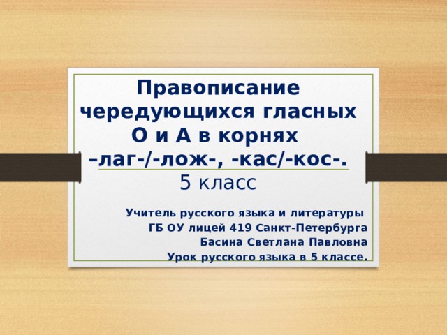 Правописание чередующихся гласных О и А в корнях  –лаг-/-лож-, -кас/-кос-.  5 класс Учитель русского языка и литературы ГБ ОУ лицей 419 Санкт-Петербурга Басина Светлана Павловна Урок русского языка в 5 классе. 