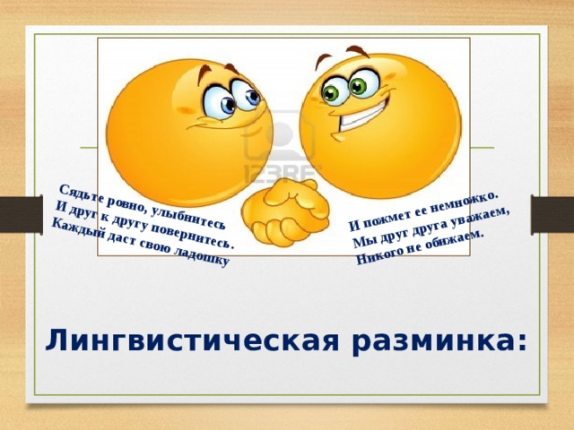 Сядьте ровно, улыбнитесь И друг к другу повернитесь. И пожмет ее немножко. Мы друг друга уважаем, Каждый даст свою ладошку Никого не обижаем.   Лингвистическая разминка:  