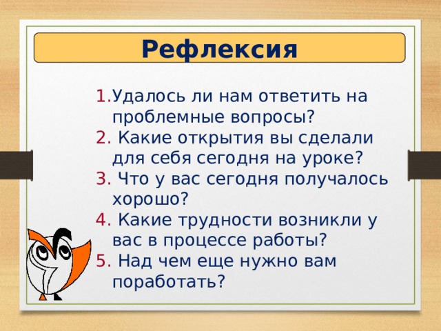 Рефлексия Удалось ли нам ответить на проблемные вопросы?  Какие открытия вы сделали для себя сегодня на уроке?  Что у вас сегодня получалось хорошо?  Какие трудности возникли у вас в процессе работы?  Над чем еще нужно вам поработать? 