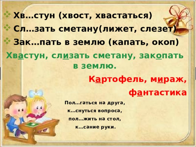 Хв…стун (хвост, хвастаться) Сл…зать сметану(лижет, слезет) Зак…пать в землю (капать, окоп) Хв а стун, сл и зать сметану, зак о пать в землю. К а ртофель, м и раж,  ф а нтастика Пол…гаться на друга,  к…снуться вопроса, пол…жить на стол,  к…сание руки. 