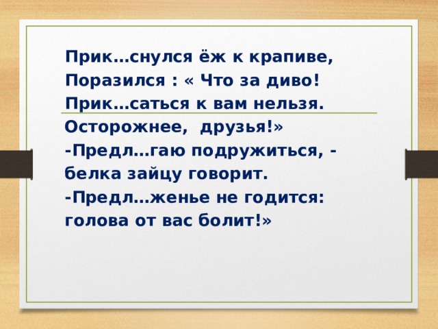 Прик…снулся ёж к крапиве, Поразился : « Что за диво! Прик…саться к вам нельзя. Осторожнее, друзья!» -Предл…гаю подружиться, - белка зайцу говорит. -Предл…женье не годится: голова от вас болит!» 