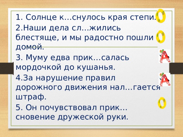 1. Солнце к…снулось края степи. 2.Наши дела сл…жились блестяще, и мы радостно пошли домой. 3. Муму едва прик…салась мордочкой до кушанья. 4.За нарушение правил дорожного движения нал…гается штраф. 5. Он почувствовал прик…сновение дружеской руки. 