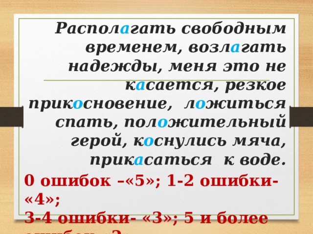Распол а гать свободным временем, возл а гать надежды, меня это не к а сается, резкое прик о сновение, л о житься спать, пол о жительный герой, к о снулись мяча, прик а саться к воде. 0 ошибок –«5»; 1-2 ошибки- «4»; 3-4 ошибки- «3»; 5 и более ошибок-«2» 