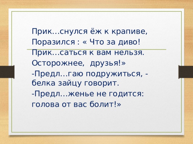 Прик…снулся ёж к крапиве, Поразился : « Что за диво! Прик…саться к вам нельзя. Осторожнее, друзья!» -Предл…гаю подружиться, - белка зайцу говорит. -Предл…женье не годится: голова от вас болит!» 