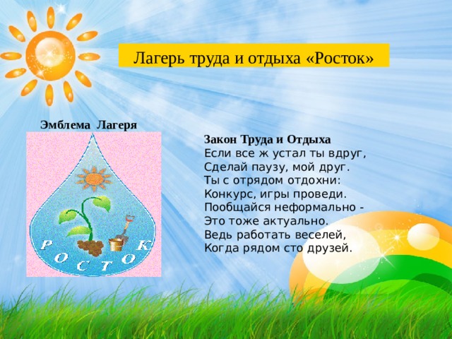 Лагерь труда и отдыха «Росток» Эмблема Лагеря Закон Труда и Отдыха Если все ж устал ты вдруг, Сделай паузу, мой друг. Ты с отрядом отдохни: Конкурс, игры проведи. Пообщайся неформально - Это тоже актуально. Ведь работать веселей, Когда рядом сто друзей. 