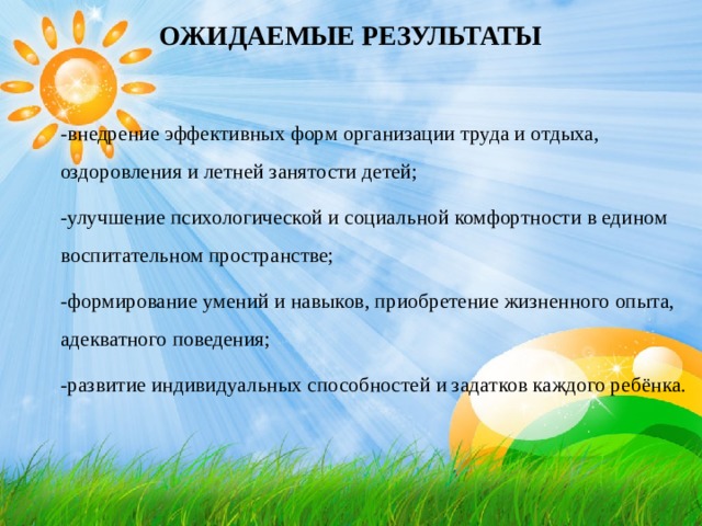 ОЖИДАЕМЫЕ РЕЗУЛЬТАТЫ   -внедрение эффективных форм организации труда и отдыха, оздоровления и летней занятости детей; -улучшение психологической и социальной комфортности в едином воспитательном пространстве; -формирование умений и навыков, приобретение жизненного опыта, адекватного поведения; -развитие индивидуальных способностей и задатков каждого ребёнка.   